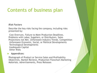 Contents of business plan
Risk Factors
Describe the key risks facing the company, including risks
presented by:
Cost Overruns. Failure to Meet Production Deadlines.
Problems with Labor, Suppliers, or Distributors. Sales
Projections not Met. Unforeseen Industry Trends. Competition
Unforeseen Economic, Social, or Political Developments
Technological Developments
Inadequate Capital
Other Risks
 Appendices:
Photograph of Product or Service Sales and Profitability
Objectives, Market Reviews, Production Flowchart Marketing
Materials. Advertisements, Press Releases
 
