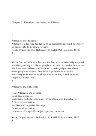 Chapter 3: Emotions, Attitudes, and Stress
1
Attitudes and Behavior
Attitude is a learned tendency to consistently respond positively
or negatively to people or events.
Neck, Organizational Behavior. © SAGE Publications, 2017.
2
We define attitude as a learned tendency to consistently respond
positively or negatively to people or events. Attitudes determine
our likes and dislikes and help us to make judgments about
other people or events. Our beliefs provide us with the
necessary information to shape our attitudes, which in turn
shape our behaviors.
2
Attitudes and behaviors
How Attitudes are Created
Cognitive appraisal:
underlying beliefs, opinions, information, and knowledge.
Affective evaluation:
positive and negative feelings.
Behavioral intention:
treatment of a specific object, person, or event.
Neck, Organizational Behavior. © SAGE Publications, 2017.
3
 