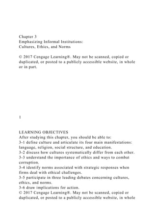 Chapter 3
Emphasizing Informal Institutions:
Cultures, Ethics, and Norms
© 2017 Cengage Learning®. May not be scanned, copied or
duplicated, or posted to a publicly accessible website, in whole
or in part.
1
LEARNING OBJECTIVES
After studying this chapter, you should be able to:
3-1 define culture and articulate its four main manifestations:
language, religion, social structure, and education.
3-2 discuss how cultures systematically differ from each other.
3-3 understand the importance of ethics and ways to combat
corruption.
3-4 identify norms associated with strategic responses when
firms deal with ethical challenges.
3-5 participate in three leading debates concerning cultures,
ethics, and norms.
3-6 draw implications for action.
© 2017 Cengage Learning®. May not be scanned, copied or
duplicated, or posted to a publicly accessible website, in whole
 