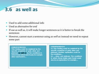 3.6 as well as 
 Used to add some additional info 
 Used as alternative for and 
 If use as well as, it will make longer sentences so it is better to break the 
sentences 
 However, cannot start a sentence using as well as instead we need to repeat 
some part 
 