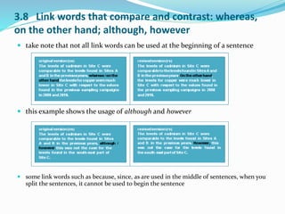 3.8 Link words that compare and contrast: whereas, 
on the other hand; although, however 
 take note that not all link words can be used at the beginning of a sentence 
 this example shows the usage of although and however 
 some link words such as because, since, as are used in the middle of sentences, when you 
split the sentences, it cannot be used to begin the sentence 
 