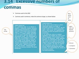 3.14 Excessive numbers of 
commas 
 Commas used to lists (OK) 
 Commas used in sentence, make the sentence longer, as shown below 
original version (ov) 
As a preliminary study, in an attempt to 
establish a relationship between document 
length and level of bureaucracy, we analyzed 
the length of 50 European Union documents, 
written in seven of the official languages 
of the EU, to confirm whether documents, 
such as reports regarding legislative and 
administrative issues, vary substantially in 
length from one language to another, and 
whether this could be related, in some way, 
to the length of time typically needed to 
carry out daily administrative tasks in those 
countries (e.g. withdrawing money from 
a bank account, setting up bill payments 
with utility providers, understanding the 
clauses of an insurance contract). The results 
showed that … 
revised version (rv) 
Our aim was to see if there is a direct 
relationship between the length of 
documents produced in a country, and the 
length it takes to do simple bureaucratic 
tasks in that country. Our hypothesis was: 
the longer document, the greater the level of 
bureaucracy. 
In our preliminary study we analyzed 
translations from English into seven of the 
official languages of the European Union. 
We chose 50 documents, mostly regarding 
legislative and administrative issues. We 
then looked at the length of time typically 
needed to carry out daily administrative tasks 
in those countries. The tasks we selected 
were withdrawing money from a bank 
account, setting up bill payments with utility 
providers, and understanding the clauses of 
an insurance contract. 
The results showed that ... 
Lazy 
writing 
More 
words, 
easier 
to 
follow 
Logical 
order and 
separate 
sentences 
1.Rationale 
2. Investigation 
3. Connection 
 