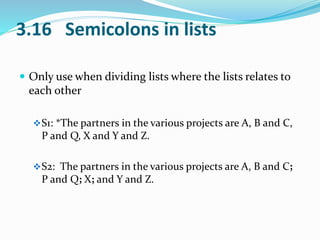 3.16 Semicolons in lists 
 Only use when dividing lists where the lists relates to 
each other 
S1: *The partners in the various projects are A, B and C, 
P and Q, X and Y and Z. 
S2: The partners in the various projects are A, B and C; 
P and Q; X; and Y and Z. 
 
