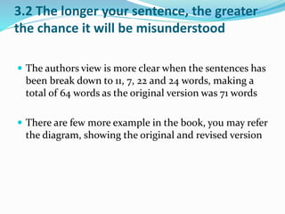 3.2 The longer your sentence, the greater 
the chance it will be misunderstood 
 The authors view is more clear when the sentences has 
been break down to 11, 7, 22 and 24 words, making a 
total of 64 words as the original version was 71 words 
 There are few more example in the book, you may refer 
the diagram, showing the original and revised version 
 