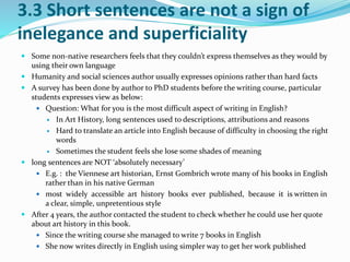 3.3 Short sentences are not a sign of 
inelegance and superficiality 
 Some non-native researchers feels that they couldn’t express themselves as they would by 
using their own language 
 Humanity and social sciences author usually expresses opinions rather than hard facts 
 A survey has been done by author to PhD students before the writing course, particular 
students expresses view as below: 
 Question: What for you is the most difficult aspect of writing in English? 
 In Art History, long sentences used to descriptions, attributions and reasons 
 Hard to translate an article into English because of difficulty in choosing the right 
words 
 Sometimes the student feels she lose some shades of meaning 
 long sentences are NOT ‘absolutely necessary’ 
 E.g. : the Viennese art historian, Ernst Gombrich wrote many of his books in English 
rather than in his native German 
 most widely accessible art history books ever published, because it is written in 
a clear, simple, unpretentious style 
 After 4 years, the author contacted the student to check whether he could use her quote 
about art history in this book. 
 Since the writing course she managed to write 7 books in English 
 She now writes directly in English using simpler way to get her work published 
 