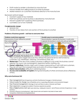03332617860 Page 4
 Profit made by retailer is absorbed by manufacturer
 Prevent retailer from selling products of other businesses
 Market research on customers transferred directly to the manufacturer
Backward vertical merger
 Constant supply of raw materials
 Profit from primary sector business is absorbed by manufacturer
 Prevent supplier from supplying other businesses
 Controlled cost of raw materials
Conglomerate merger
 Spreads risks
 Transfer of new ideas from one section of the business to another
Problems of business growth – and how to overcome them
Problems results from expansion Possible ways to overcome problem
Diseconomies of scale ( difficult to control) Decentralization ( operate the business in small units)
Poor communication ( operate the business in small units and use technology)
Short of finance Expand more slowly and ensure sufficient long term
finance
Different management styles Introduce a different style of management requires good
communication with the workforce.
Why some businesses stay small:
There are some reasons why some businesses stay small. They are:
1. Type of industry the business is in: Industries offering personal service or specialized products.
They cannot grow bigger because they will lose the personal service demanded by
customers. E.g. hairdressers, cleaning, convenience store, etc.
2. Market size: If the size of the market a business is selling to is too small, the business cannot
expand. E.g. luxury cars (Lamborghini), expensive fashion clothing, etc.
3. Owner’s objectives: Owners might want to keep a personal touch with staff and customers.
They do not want the increased stress and worry of running a bigger business.
4. Market denomination (difficulty in obtaining loans)
5. Access and availability of Capital (strong brand loyalty of others and lower prices offered by
others)
Why some businesses fail
1. Poor management (lack of experience and lack of professional managers in family business)
2. Failure to plan for change ( lack of flexibility and nor responding effectively to environmental changes)
3. Poor financial management ( Shortage of cash and failure to plan or forecast cash flows)
4. Over-expansion ( management problem if business expands too quickly)
5. Risks of new business start-ups ( poor planning , inadequate research , lack of finance and lack of experience in new
business )
6. Economic Influences (unemployment , high interest rates and taxation may leads to lower sales)
7. Competition ( Multinational and globalization)
 