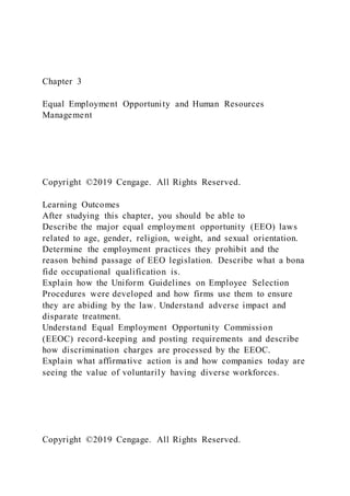 Chapter 3
Equal Employment Opportunity and Human Resources
Management
Copyright ©2019 Cengage. All Rights Reserved.
Learning Outcomes
After studying this chapter, you should be able to
Describe the major equal employment opportunity (EEO) laws
related to age, gender, religion, weight, and sexual orientation.
Determine the employment practices they prohibit and the
reason behind passage of EEO legislation. Describe what a bona
fide occupational qualification is.
Explain how the Uniform Guidelines on Employee Selection
Procedures were developed and how firms use them to ensure
they are abiding by the law. Understand adverse impact and
disparate treatment.
Understand Equal Employment Opportunity Commission
(EEOC) record-keeping and posting requirements and describe
how discrimination charges are processed by the EEOC.
Explain what affirmative action is and how companies today are
seeing the value of voluntarily having diverse workforces.
Copyright ©2019 Cengage. All Rights Reserved.
 