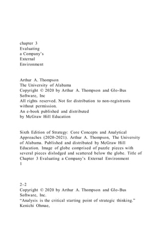 chapter 3
Evaluating
a Company’s
External
Environment
Arthur A. Thompson
The University of Alabama
Copyright © 2020 by Arthur A. Thompson and Glo-Bus
Software, Inc
All rights reserved. Not for distribution to non-registrants
without permission.
An e-book published and distributed
by McGraw Hill Education
Sixth Edition of Strategy: Core Concepts and Analytical
Approaches (2020-2021). Arthur A. Thompson, The University
of Alabama. Published and distributed by McGraw Hill
Education. Image of globe comprised of puzzle pieces with
several pieces dislodged and scattered below the globe. Title of
Chapter 3 Evaluating a Company’s External Environment
1
2–2
Copyright © 2020 by Arthur A. Thompson and Glo-Bus
Software, Inc.
“Analysis is the critical starting point of strategic thinking.”
Kenichi Ohmae,
 