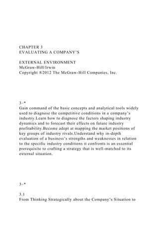 CHAPTER 3
EVALUATING A COMPANY’S
EXTERNAL ENVIRONMENT
McGraw-Hill/Irwin
Copyright ®2012 The McGraw-Hill Companies, Inc.
3–*
Gain command of the basic concepts and analytical tools widely
used to diagnose the competitive conditions in a company’s
industry.Learn how to diagnose the factors shaping industry
dynamics and to forecast their effects on future industry
profitability.Become adept at mapping the market positions of
key groups of industry rivals.Understand why in-depth
evaluation of a business’s strengths and weaknesses in relation
to the specific industry conditions it confronts is an essential
prerequisite to crafting a strategy that is well-matched to its
external situation.
3–*
3.1
From Thinking Strategically about the Company’s Situation to
 