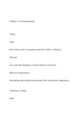 Chapter 3: Evaluating Risk
Terms
Risk
How likely this is to happen and how badly it will hurt.
Disaster
An event that disrupts a critical business function
Business Interruption
Something that disrupts the normal flow of business operations.
Attributes of Risk
Risk
 