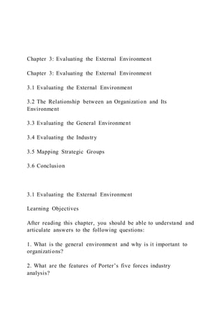 Chapter 3: Evaluating the External Environment
Chapter 3: Evaluating the External Environment
3.1 Evaluating the External Environment
3.2 The Relationship between an Organization and Its
Environment
3.3 Evaluating the General Environment
3.4 Evaluating the Industry
3.5 Mapping Strategic Groups
3.6 Conclusion
3.1 Evaluating the External Environment
Learning Objectives
After reading this chapter, you should be able to understand and
articulate answers to the following questions:
1. What is the general environment and why is it important to
organizations?
2. What are the features of Porter’s five forces industry
analysis?
 