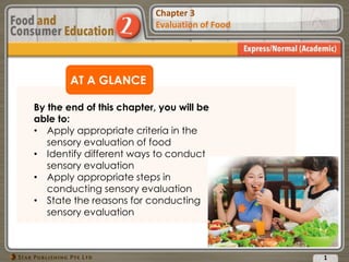 Chapter 2
Food Presentation
Chapter 3
Evaluation of Food
AT A GLANCE
By the end of this chapter, you will be
able to:
• Apply appropriate criteria in the
sensory evaluation of food
• Identify different ways to conduct
sensory evaluation
• Apply appropriate steps in
conducting sensory evaluation
• State the reasons for conducting
sensory evaluation
1
 