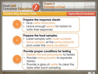Chapter 2
Food Presentation
Chapter 3
Evaluation of Food
10
Conducting Sensory Tests
Prepare the response sheets
• Give clear instructions
• Leave enough space for testers to
write their responses
3
Prepare the food samples
• Label samples with code numbers
• Serve samples at the same amounts
and under the same conditions
4
Provide proper conditions for testing
• Explain the test procedures to testers
• Provide testing booths to separate
testers
• Provide a glass of water to clear the
taste after each sampling
5
 