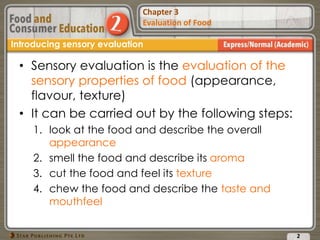 Chapter 2
Food Presentation
Chapter 3
Evaluation of Food
• Sensory evaluation is the evaluation of the
sensory properties of food (appearance,
flavour, texture)
• It can be carried out by the following steps:
1. look at the food and describe the overall
appearance
2. smell the food and describe its aroma
3. cut the food and feel its texture
4. chew the food and describe the taste and
mouthfeel
2
Introducing sensory evaluation
 
