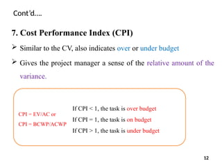Cont’d….
7. Cost Performance Index (CPI)
 Similar to the CV, also indicates over or under budget
 Gives the project manager a sense of the relative amount of the
variance.
CPI = EV/AC or
CPI = BCWP/ACWP
If CPI < 1, the task is over budget
If CPI = 1, the task is on budget
If CPI > 1, the task is under budget
12
 