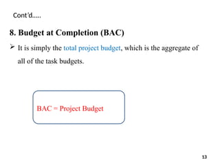 Cont’d…..
8. Budget at Completion (BAC)
 It is simply the total project budget, which is the aggregate of
all of the task budgets.
BAC = Project Budget
13
 