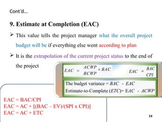 Cont’d…
9. Estimate at Completion (EAC)
 This value tells the project manager what the overall project
budget will be if everything else went according to plan
 It is the extrapolation of the current project status to the end of
the project
EAC = BAC/CPI
EAC = AC + [(BAC – EV)/(SPI x CPI)]
EAC = AC + ETC 14
 