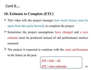 Cont’d….
10. Estimate to Complete (ETC)
 This value tells the project manager how much money must be
spent from this point forward, to complete the project
 Sometimes the project assumptions have changed and a new
estimate must be produced instead of old performance metrics
assumed.
 The project is expected to continue with the same performance
in the future as the past.
ETC = EAC – AC
ETC = new estimate 15
 