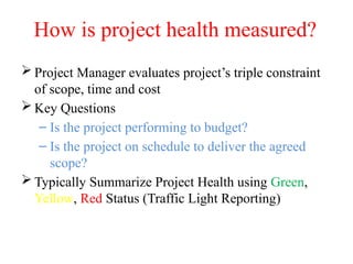 How is project health measured?
 Project Manager evaluates project’s triple constraint
of scope, time and cost
 Key Questions
– Is the project performing to budget?
– Is the project on schedule to deliver the agreed
scope?
 Typically Summarize Project Health using Green,
Yellow, Red Status (Traffic Light Reporting)
 
