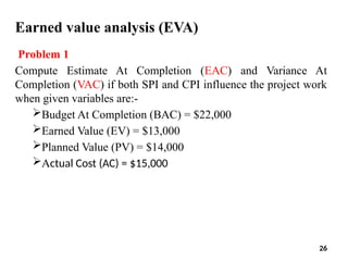Earned value analysis (EVA)
Problem 1
Compute Estimate At Completion (EAC) and Variance At
Completion (VAC) if both SPI and CPI influence the project work
when given variables are:-
Budget At Completion (BAC) = $22,000
Earned Value (EV) = $13,000
Planned Value (PV) = $14,000
Actual Cost (AC) = $15,000
26
 