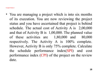 Example Problem 3
• You are managing a project which is into six months
of its execution. You are now reviewing the project
status and you have ascertained that project is behind
schedule. The actual cost of Activity A is 2,00,000
and that of Activity B is 1,00,000. The planned value
of these activities are 1,80,000 and 80,000
respectively. The Activity A is 100% complete.
However, Activity B is only 75% complete. Calculate
the schedule performance index(SPI) and cost
performance index (CPI) of the project on the review
date.
28
 