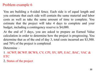 Problem example 6
You are building a 4-sided fence. Each side is of equal length and
you estimate that each side will contain the same material and labor
costs as well as take the same amount of time to complete. You
estimate that the project will take 4 days to complete and your
budget, including a contingency reserve is $4,000.
At the end of 3 days, you are asked to prepare an Earned Value
calculation in order to determine how the project is progressing. You
determine that as of the end of day 3, total costs incurred are $3,500.
and 70% of the project is completed.
Determine :-
1. ACWP, BCWP, BCWS, CV, CPI, SV, SPI, EAC, BAC, VAC &
ETC
2. Status of the project
33
 