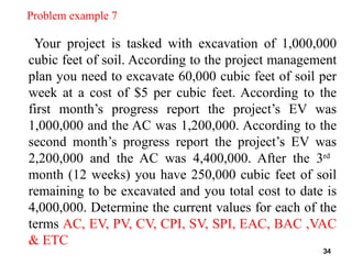 Problem example 7
Your project is tasked with excavation of 1,000,000
cubic feet of soil. According to the project management
plan you need to excavate 60,000 cubic feet of soil per
week at a cost of $5 per cubic feet. According to the
first month’s progress report the project’s EV was
1,000,000 and the AC was 1,200,000. According to the
second month’s progress report the project’s EV was
2,200,000 and the AC was 4,400,000. After the 3rd
month (12 weeks) you have 250,000 cubic feet of soil
remaining to be excavated and you total cost to date is
4,000,000. Determine the current values for each of the
terms AC, EV, PV, CV, CPI, SV, SPI, EAC, BAC ,VAC
& ETC
34
 
