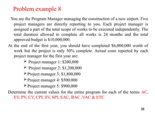 Problem example 8
You are the Program Manager managing the construction of a new airport. Five
project managers are directly reporting to you. Each project manager is
assigned a part of the total scope of works to be executed independently. The
total duration allowed to complete all works is 24 months and the total
approved budget is $10,000,000.
At the end of the first year, you should have completed $6,000,000 worth of
work but the project is only 50% complete. Actual costs reported by each
project manager for the first year are:
 Project manager 1: $200,000
 Project manager 2: $1,200,000
Project manager 3: $1,800,000
Project manager 4: $500,000
Project manager 5: $900,000
Determine the current values for the entire program for each of the terms AC,
EV, PV, CV, CPI, SV, SPI, EAC, BAC ,VAC & ETC
35
 