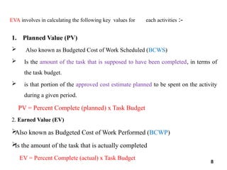 EVA involves in calculating the following key values for each activities :-
1. Planned Value (PV)
 Also known as Budgeted Cost of Work Scheduled (BCWS)
 Is the amount of the task that is supposed to have been completed, in terms of
the task budget.
 is that portion of the approved cost estimate planned to be spent on the activity
during a given period.
PV = Percent Complete (planned) x Task Budget
2. Earned Value (EV)

Also known as Budgeted Cost of Work Performed (BCWP)

Is the amount of the task that is actually completed
EV = Percent Complete (actual) x Task Budget
8
 