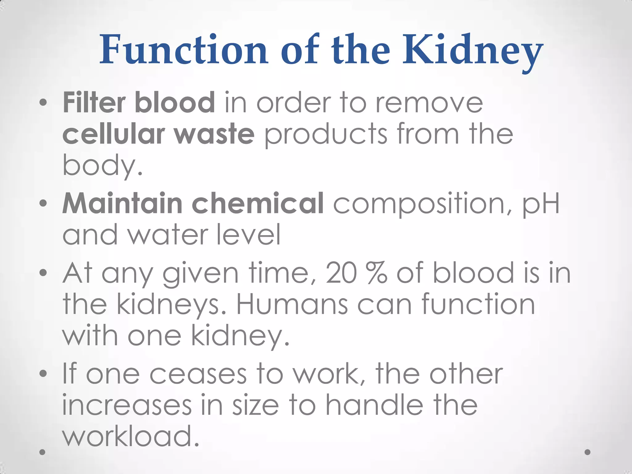 Function of the Kidney
• Filter blood in order to remove
  cellular waste products from the
  body.
• Maintain chemical composition, pH
  and water level
• At any given time, 20 % of blood is in
  the kidneys. Humans can function
  with one kidney.
• If one ceases to work, the other
  increases in size to handle the
  workload.
 