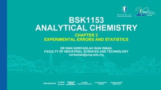 SLIDE | 1
Dr. Wan Norfazilah Wan Ismail | FIST | norfazilah@ump.edu.my
BSK1153
ANALYTICAL CHEMISTRY
CHAPTER 3
EXPERIMENTAL ERRORS AND STATISTICS
DR WAN NORFAZILAH WAN ISMAIL
FACULTY OF INDUSTRIAL SCIENCES AND TECHNOLOGY
norfazilah@ump.edu.my
 