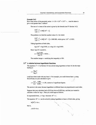 CHAPTER 3: EXPONENTIAL AND LOGARITHMIC FuNCTIONS
Example 3.6.2
How many terms of the geometric series 1+1.01 +1.012
+1.013
+... must be taken to
give a sum greater than 1 million?
The sum of n terms of the series is given by the formula (see Pl Section 14.2)
l.Oln -1=100(1.0ln -1) ·
1.01-1
The problem is to find the smallest value of n for which
l.Oln -l = 100(1.0ln -1) > 1000 000, which gives l.Oln >IO 001.
1.01-1
Taking logarithms of both sides,
logl.Oln >log IO 001, so nlogl.01>logIO001.
Since logl.01 is positive,
log IO OOl = 925.6....
n > logl.01
The smallest integer n satisfying this inequality is 926 .
3.7* A relation between logarithmic functions
The equation 2x = 3 in Section 3.6 was solved using logarithms to base 10, but the steps
leading to
x = logb 3
logb 2
could have been made with any base b. For example, you could choose base e_, using
the [LN] key on your calculator to give
ln3 1.098... 1 58 3 . 'fi fix = - = = . , correct to s1gm icant igures.
ln2 0.693...
The answer is the same, because logarithms to different bases are proportional to each other.
Suppose that your calculator had a [LN] key but no [LOG] key, and that you wanted to
calculate a value for logx. Then you could argue as follows.
In exponential form, y = logx becomes IOY = x.
The equation 1QY = x can be solved by taking logarithms to base e of both sides, giving
ln(IOY) = lnx;
that is,
ylnlO=lnx.
~
~ -~-

'/
39
 