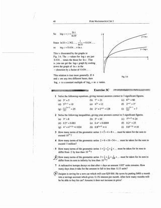 40 PuRE MATHEMATICS 2 & 3
So
lnx
og x =Y =Jn 10 ·
Since In 10 =2.302 ... , -
1
- =0.434 ... ,
lnlO
so log x = 0.434 ... x In x.
This is illustrated by the graphs in
Fig. 3.6. The y-values for logx are just
0.434 ... times the those for In x . That
is. you can get the logx graph by scaling_
down the graph of In x in the
1·-direction by a factor of 0.434 ....
This relation is true more generally. If b
and c are any two different bases, then
}"
logr x is a constant multiple of logb x as x varies.
x
Fig.3.6
~~];ll.lfili"~~~ Exercise 3C ~~~~;D~~~~~~~~4~~~~ff
1 So.Ive the following equations, giving inexact answers correct to 3 significant figures.
(a) Y =5 (b) 7x =21 (c) 62x =60
(d) 52x-l =10 (e) 4!x =12 (f) 2x+l = Y
( ) (
I)3x+2
g 2 =25 (h) 2x X 2x+l = 128 (i) wzx-1=7
2 Solve the following inequalities, giving your answers correctto 3 significant figures.
(a) 3x > 8 (b) 5x < 10 (c) 72x+5 :s; 24
(d) 0.5X < 0.001 (e) 0.4X < 0.0004 (f) o.2x > 25
(g) 4x x43- 2x :s; 1024 (h) 0.82x+S ~ 4 (i) 0.8l-3x ~ 10
3 How many terms of the geometric series 1+ i + 4 + 8 + ... must be taken for the sum to
exceed 1011 ?
4 How many terms of the geometric series 2+6+18 + 54 + ... must be taken for the sum to
exceed 3 million?
· 5 How many terms of the geometric series 1+ ~ + t+ ~ + ... must be taken for its sum to
differ from 2 by less than 10-s?
.1J~ow many ~erms of t~e ge?metric series 2 +~+ft+ 168 + ... must be taken for its sum to
differ from its sum to mfimty by less than 10-5
?
7 A radioactive isotope decays so that after t days an amount 0.821
units remains. How
many days does it take for the amount to fall to less than 0.15 units?
(81 Jacques is saving for a new car which will cost $29 000. He saves by putting $400 a month
into a savings account which gives 0.1 % interest per month: After how many months will
he be able to buy his car? Assume it does not increase in price!
 