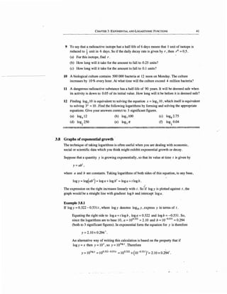 CHAPTER 3: EXPONENTIAL AND LOGARITHMIC FUNCTIONS
9 To say that a radioactive isotope has a half-life of 6 days means that 1 unit of isotope is
reduced to ~ unit in 6 days. So if the daily decay rate is given by r, then r6
. = 0:5.
(a) For this isotope, find r.
(b) How long will it take for the amount to fall to 0.25 units?
(c) How long will it take for the amount to fall to 0.1 units?
10 A biological culture contains 500 000 bacteria at 12. noon on Monday. The culture
increases by 10 % every hour. At what time will the culture exceed 4 million bacteria?
41
11 A dangerous radioactive substance has a half-life of 90 years. It will be deemed safe when·
its activity is down to 0.05 of its initial value. How long will it be before it is deemed safe?
12 Finding log3
10 is equivalent tq solving the equation x = log3
10, which itself is equivalent
to solving 3x =10 . Find the following logarithms by forming and solving the appropriate
equations. Give your answers correct to 3 significant figures.
(a) log4
12
(d) log 1
250
2
(b) log; 100
(e) log3 TC
(c) log8 2.75
(f) log I 0.04
;;:
€:.,i~~~~,,.?~~~!~'@~;~~~~~~~~~~'!$:.0~~~~!~
3.8 Graphs of exponential growth
The technique of taking logarithms is often useful when you are dealing with economic,
social or scientific data which you think might exhibit exponential growth or decay.
Suppose that a quantity y is growing exponentially, so that its value at time t is given by
y=ab1
,
where a and bare constants. Taking logarithms of both sides of this equaticm, to any base,
logy =log(ab1
) = log a +log b1
= log a +t log b .
.•
The expression on the right increases linearly.with t. So"if logy is plotted against t, the
graph would be a straight line with gradient logb and intercept loga.
Example 3.8.1
If logy = 0.322 - 0.531 t, where logy denotes log10 y , express y in terms of t.
Equating the right side to log a+ tlogb, log a= 0.322 and logb = -0.531. So,
since the logarithms are to base 10,. a= 10°322
=2.10 and b = 10~0
·531
= 0.294
(both to 3 significant figures). In exponential form the equation for y is therefore
Y =2.lOx 0.294'.
An alternative way of writing this calculation is based on the property that if
logy= x then y = lOx, so y = 1010
gy. Therefore
Y =101ogy =100.322-0.5311 = 100.322 X (10-0.531 )'= 2.10 X 0.294'.
~·.
 