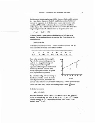 CHAPTER 3: EXPONENTIAL AND LOGARITHMIC FuNCTIONS
there is no point in cluttering the data with lots of zeros, which would in any case
give a false illusion of accuracy. So let P stand for the number of millions of
people in the population. As for the date, since you are only interested in the
period from 1790 to 1860, it is better to choose a variable t to stand for the
number of years after 1790 rather than the actual year number. The theory then
being investigated is that P and t are related by an equation of the form
P=ab1
for 0.;;; t.;;; 70.
To convert this into a linear equation, take logarithms of both sides of the
equation. You can use logarithms to any base you like; if you choose e, the
equation becomes
lnP=lna+tlnb,
in which the independent variable is t and the dependent variable is ln P . So
make a new table of values in terms of these variables.
t .o 10 20 30 40 50 60 70
lnP 1.36 1.67 1.97 2.26 2.56 2.83 3.14 3.45
These values are used to plot the graph in
Fig. 3.10. You can see that the points very
nearly lie on a straight line, though not
exactly so; you wouldn't expect a
population to follow a precise mathematical
relationship. However, it is quite close
enough to justify the claim that the growth
of the population was exponential.
lnP
3
2
,,,...•
."",,,.......-!
...... ~ i
.,,,,. .,,,.. il.5
2./ i
·················50·················.l
43
0-1----.-~.,....---.-~.,....--.,....~,...--,--+
The dashed line in Fig. 3.10 is an attempt to
draw by eye a line that best fits the plotted
points. By measurement, it seems that the
0 10 20 30 40 50 60 70 t
Fig. 3.IO
intercept on the vertical axis is about 1.37; and, by using a suitable gradient triangle
(shown with dotted lines), you can find that the gradient is about ~-~ = 0.03.
So the line has equation
lnP = 1.37 +0.03t,
which is of the desired form lnP =Ina +tlnb with Ina =d.37 and lnb == 0.03.
To find a, remember that lna is loge a-, and foge a == 1.37 ¢=> a == e1.37
• You can
calculate this using the [ex ] key on your calculator, which gives a== 3.94.
Similarly b == e0
.D3 == 1.03.
 