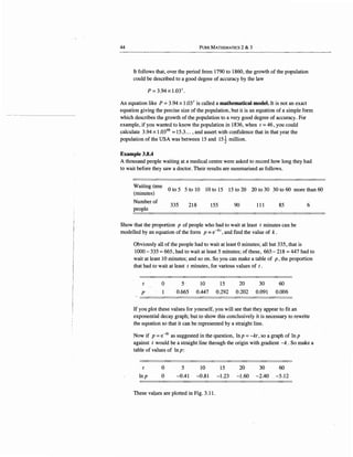 44 PuRE MATHEMATICS 2 & 3
It follows that, over the period from 1790 to 1860, the growth of the population
could be described to a good degree of accuracy by the law
p = 3.94 X 1.03I.
An equation like P ~ 3.94 x 1.031
is called a mathematical model. It is not an exact
equation giving the precise size of the population, but it is an equation of a simple form
which describes the growth of the population to a very good degree of accuracy. For
example, if you wanted to know the population in 1836, when t = 46, you could
calculate 3.94 x 1.0346
= 15.3... , and assert with confidence that in that year the
population of the USA was between 15 and 15~ million.
Example 3.8.4
A thousand people waiting at a medical centre were asked to record how long they had
to wait before they saw a doctor. Their results are summarised as follows.
Waiting time
(minutes)
Number of
people
0 to 5 5 to 10 10 to 15 15 to 20 20 to 30 30 to 60 more than 60
335 218 155 90 111 85
Show that the proportion p of people who had to wait at least t minutes can be
modelled by an equation of the form p = e-kt, and find the value of k .
6
Obviously all of the people had to wait at least 0 minutes; all but 335, that is
1000- 335 =665, had to wait at least 5 minutes; of these, 665- 218 =447 had to
wait at least 10 minutes; and so on. So you can make a table of p, the proportion
that had to wait at least t minutes, for various values of t .
p-
0
1
5· 10 15 20 30 60
0.665 0.447 0.292 0.202 0.091 0.006
If you plot these values for yourself, you will see that they aIJpear to fit an
exponential decay graph; but to show this conclusively it is necessary to rewrite
the equation so that it can be represented by a straight line.
Now if p =e-kt as suggested in the question, In p =-kt, so ~ graph of In p
against t would be a straight line through the origin with gradient -k . So make a
table of values of In p:
t
Inp
0
0
5 10 15 20 30 60
-0.41 -0.81 -1.23 ~l.60 -2.40 -5.12
These val,ues are plotted in Fig. 3.11.
 