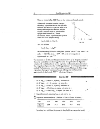 46 PURE MATIIEMATICS 2 & 3
These are plotted in Fig. 3.12. There are four points, one for each animal.
logE
2
··;;.................•
Since all the figures are statistical averages,
and energy expenditure can't be very precisely
measured, you wouldn't expect the points to lie
exactly on a straight line. However, they do
suggest a trend that might be generalised to
apply to other mammals in a similar
environment. This is expressed by the equation
of the line, which is approximately
~·-......,'-,....,,
o+-~~~r----..~-.-~-+
0 2 3 4 logW
log E = 1.84 - 0.19 logW .
Fig. 3.12
This is of the form
logE =loga+ nlogW
ootained by taking logarithms in the power equation E = aW n , with log a = 1.84
and n = -0.19. This gives a= 101.8
4, ""69, so the power equation is
approximately E = 69W-o.19
•
The uncertainty of the data, and the approximations shown up by the graph, mean that
this model can do little more than suggest an order of magnitude for the dependent
variable E. It would therefore be unwise to give the coefficients in the model to more
·than 1 significant figure, since that would suggest a degree of accuracy that couldn't be
justified. The best you can assert is that, on the evidence of the data, the daily energy
expenditure of a range of mammals of widely differing sizes can be modelled
approximately by the formula 70W -0
·
2
calories per kilogram.
Exercise 3D ~· UUIDHM
1 (a) If log10 y = 0.4 + 0.6x, express y in terms of x.
(b) If log10 y=12- 3x, express y in terms of x.
(c) If log10 y=0.7+1.7x, express y in terms of x.
(d) If log10 y = 0.7 + 2 log10 x, express y in terms of x.
(e) If log10 y = -0.5 - 5log10 x, express y in terms of x.
2 Repeat Question l, replacing log10 in each part by ln.
I
@Population census data for the USA from 1870 to 1910 were as follows.
Year
Population
(millions)
1870
38.6
1880
50.2
1890
63.0
1900
76~0
1910
92.0
,,..
Investigate how well these figures can be described by an exponential model.
,,,,,,,
 