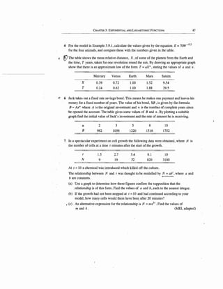 CHAPTER 3: EXPONENTIAL AND LOGARITHMIC FuNCTIONS
4 For the model in Example 3.9.1, calculate the values given by the equation E =7ow-0
·
2
for the four animals, and compare these with the numbers given in the table.
47
ll !!)The table shows the mean relative distance, X, of some of the planets from the Earth and
the time, T years; taken for one revolution round the sun. By drawing an appropriate graph
show that there is an ~pproximate law of the form T = axn , stating the values of a and n .
x
T
Mercury
0.39
0.24
Venus
0.72
0.62
Earth
1.00
1.00
Mars
1.52
1.88
Saturn
9.54
29.5
cC 6 Jack takes out a fixed rate savings bond. This means he makes one payment and leaves his
money for a fixed number of years. The value of his bond, $B, is given by the formula
B = Axn where A is the original investment and n is the number of complete years since
··he opened the account. The table gives some valµes of B and n. By plotting a suitable
graph find the initial value of Jack's investment ~d the rate of interest he is receiving.
12·
B
2
982
3
1056
5
1220
8
1516
10
1752
7 In a spectacular experiment on cell growth the following data were obtained, where N is
the number of cells at a time t minutes after the start of the growth.
N
1.5
9
2.7
19
3.4
3'2
8.1
820
At t =10 a chemical was introduced which killed off the culture.
10
3100
The relationship between N and t was thought to be modelled by N =ab1
, where a and
b are constants.
(a) Use a graph to determine how these figures confirm the supposition that the
relationship is of this form. Find the values of a and b, each to the nearest integer.
(b) If the growth had not been stopped at t = 10 and had continued according to your
model, how many cells would there have bee~ after 20 minutes?
• (c) An altemativ~ expression for the relationship is N =mekt. Find the values of
m and k . (MEI, adapted)
'
 