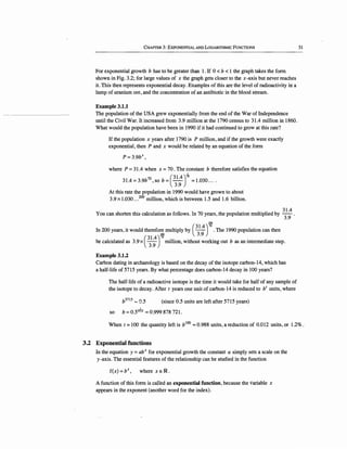 CHAPTER 3: EXPONENTIAL AND LOGARITHMIC FuNCTIONS
For exponential growth b has to be greater than 1. If 0 < b < 1 the graph takes the form
shown in Fig. 3.2; for large values of x the graph gets closer to the x-axis but never reaches
it. This then represents exponential decay. Examples of this are the level of radioactivity in a
lump of uranium ore, and the concentration of an antibiotic in the blood stream.
Example 3.1.1
The population of the USA grew exponentially from the end of the War of Independence
until the Civil War. It increased from 3.9 million at the 1790 census to 31.4 million in 1860.
What would the population have been in 1990 if it had continued to grow at this rate?
If the population x years after 1790 is P million, and if the growth were exactly
exponential, then P and x would be related by an equation of the form
P= 3.9bx,
where P =31.4 when x =70 . The constant b therefore satisfies the equation
I
31.4 =3.9b 'sob= - =1.030....70 ( 31.4)
70
3.9
At this rate the population in 1990 would have grown to about
3.9x1.030 ...200
million, which is between 1.5 and 1.6 billion.
You can shorten this calculation as follows. In 70 years, the population multiplied by
3
1.
4
.
3.9
200
In 200 years, it would therefore multiply by (
3
1.
4
)
10
. The 1990 population can then
:l!lQ 3.9
be calculated as 3.9 x ·(
3
1.
4
)
70
million, without working out b as an intermediate step.
3.9
Example 3.1.2
Carbon dating in archaeology is based on the decay of the isotope carbon-14, which has
a half-life of 5715 years. By what percentage does carbon-14 decay in 100 years?
The half-life of a radioactive isotope is the time it would take for half of any sample of
the isotope to decay. After t years one unit of carbon-14 is reduced to b1
units, where
bs11s '-' a.s (since 0.5 units are left after 5715 years)
_L_
so b =0.55715
=0.999 878 721.
31
When t =100 the quantity left is b100
""0.988 units, a reduction of 0.012 units, or 1.2%.
3.2 Exponential functions
In the equation y =abx for exponential growth the constant a simply sets a scale on the
y-axis. The essential features of the relationship can be studied in the function
f(x) =bx, where x E IR.
A function of this form is called an exponential function, because the variable x
appears in the exponent (another word for the index).
 