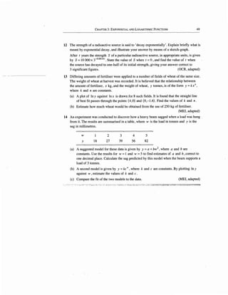 CHAPTER 3: EXPONENTIAL AND LOGARITHMIC FUNCTIONS 49
12 The strength of a radioactive source is said to 'decay exponentially'. Explain briefly what is
meant by exponential decay, and illustrate your answer by means of a sketch-graph.
After t years the strength· S of a particular radioactive source, in appropriate units, is given
by S =10 000 x T 0
·
00141
. State the value of S when t =0, and find the value of t when
the source has decayed to.one-half of its initial strength, giving your answer correct to
3 significant figures. (OCR, adapted)
13 Differing amounts of fertiliser were applied to a number of fields of wheat of the same size.
The weight of wheat at harvest was recorded. It is believed that the relationship between
the amount of fertiliser, x kg, and the weight of wheat, y tonnes, is of the form y =kxn,
where k and n are constants.
(a) A plot of ln y against ln x is drawn for 8 such fields. It is found that the straight line
of best fit passes through the points (4,0) and (0,-1.6). Find the values of k and n.
(b) Estimate how much wheat would be obtained from the use of 250 kg of fertiliser.
(MEI, adapted)
14 An experiment was conducted to discover how a heavy beam sagged when a load was hung
from it. The results are summarised in a table, where w is the load in tonnes and y is the
sag in millimetres.
w
y 18
2
2}
3
39
4
56
5
82
(a) A suggested model for these data is given by y =a+ bw2
, where a and b are
constants. Use the results for w =1 and w =5 to find estimates of a and b, correct to
one decimal place. Calculate the sag predicted by this model when the beam supports a
load of 3 tonnes.
(b) A second model is given by y =kcw, where k and c are constants. By plotting ln y
against w, estimate the values of k and c.
(c) Compare the fit of the two models to the data. (MEI, adapted)
'" ::~::-:::::-,',_-·, .:;;, ~",,... 'E;.,;;.;:~~!",'':'~:T~::;.1;·-:.:.::J.'%~:.'f::~~~!~,.':!'~;'GSiSS~~~:::-;:;;:;:'3:,2;:~.:£SI2::':!:"'!:'::1~~'!iil
 