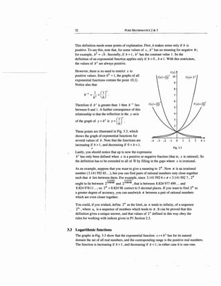 32 PuRE MATHEMATICS 2 & 3
This definition needs some points of explanation. First, it makes sense only if b is
positive. To see this, note that, for some values of x, bx has no meaning for negative b;
for example, b! = ./b. Secondly, if b = 1, bx has the constant value 1. So the .
definition of an exponential function applies only if b > 0 , b 7:. 1. With this restriction,
the values of bx are always positive.
However, there is no need to restrict x to
positive values. Since b0
= 1, the graphs of all
exponential functions contain the point {0:1).
Notice also that
b-x =blx =Gr
Therefore if bx is greater than 1 then b-x lies
between 0 and 1. A further consequence of this
relationship is that the reflection in the y-axis
of the graph of y =bx is y = GJ
These points are illustrated in Fig. 3.3, which
shows the graph of exponential functions for
several values of b. Note that the functions are
increasing if b > 1, and decreasing if 0 < b < 1.
-4 .-3 -2 -I 0
Fig. 3.3
Lastly, you should notice that up to now the expression
2 3 4 x
bx has only been defined when x is a positive or negative fraction (that is, x is rational). So
the definition has to be extended to all of IR by filling in the gaps where x is irrational.
As an example, suppose that you want to give a meaning to 2n . Now n is an irrational
number (3.141592 65 ... ), but you can find pairs ofrational numbers very close together
such that n lies between them. For example, since 3.141592 6 < n < 3.141592 7, 2n
31415926 31415927
ought to lie between 2'0000000
and 2'°000000
, that is between 8.824 977 499... and
8.824 97811...; so 2n =8.824 98 correct to 5 decimal places. If you want to find 2n to
a greater degree of accuracy, you can sandwich n between a pair of rational numbers
which are even closer together.
You could, if you wished, define 2ir as the limit, as n tends to infinity, of a sequence
2u, 'where u, is a sequence of numbers which tends to n. It can be proved that this
definition gives a unique answer, and that values of 2x defined in this way obey the
rules for working with indices given in Pl Section 2.3.
33 Logarithmic functions
The graphs in Fig. 3.3 show that the exponential function x H bx has for its natural
domain the set of all real numbers, and the corresponding range is the positive real numbers.
The function is increasing if b > 1, and decreasing if b < 1; in either case it is one-one.
 