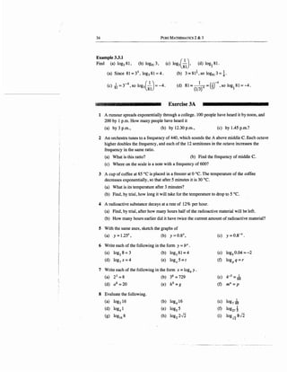 34 PuRE MATHEMATICS 2 & 3
Example 3.3.1
(c) log3(
8
} (d) log
181.Find (a) log381, (b) log81 3,
(a) Since 81=34
, log381=4. (b) 3=81!,so log81 3=t·
(c) Jr= r 4
, so log3(8) = -4.
1 ( )-4(d) 81= (l/
3
)4 = i ,so log181=-4.
?Jb,;i;..'-:,:: " '~ ,· ~' ·: ~ Exercise 3A
1 A rumour spreads exponentially through a college. 100 people have heard it by noon, and
200 by 1 p.m. How many people have heard it
(a) by 3 p.m., (b) by 12.30 p.m., (c) by 1.45 p.rn.?
2 An orchestra tunes to a frequency of 440, which sounds the A above middle C. Each octave
higher doubles the frequency, and each of the 12 semitones in the octave increases the
frequency in the same ratio.
(a) What is this ratio? (b) Find the frequency of middle C.
(c) Where on the scale is a note with a frequency of 600?
3 A cup of coffee at 85 °C is placed in a freezer at 0 °C. The temperature of the coffee
decreases exponentially, so that after 5 minutes it is 30 °C.
(a) What is its temperature after 3 minutes?
(b) Find, by trial, how long it will take for the temperature to drop to 5 °C.
4 A radioactive substance decays at a rate of 12% per hour.
(a) Find, by trial, after how many hours half of the radioactive material will be left.
(b) How many hours earlier did it have twice the current amount ofradioactive material?
5 With the same axes, sketch the graphs of
(a) y = l.25x, (b) y = 0.8X, (c) y=0.8-x.
6 Write each of the following in the form y = bx.
(a) log28 = 3 (b) log381=4 (c) log5
0.04 = -2
(d) log7
x = 4 (e) logx 5 = t (f) logP q = r
7 Write each of the following in the form x = logb y .
(a) 23 =8 (b) 36
= 729 (c) 4-3=~
(d) a8 =20 (e) h9 = g (f) mn =p
8 Evaluate the following.
(a) log216 (b) log4
16 (c) log7 -k
(d) log4
1 (e) log5
5 (f) log211
(g) log16
8 (h) log22,)2 (i) log.J2 8-J2
 