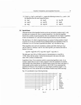 CHAPTER 3: EXPONENTIAL AND LOGARITHMIC FuNCTIONS 37
3 If log3 = p, log5 = q and loglO = r, express the following in terms of p, q and r. (All
the logarithms have the same unspecified base.)
(a) log2 (b) log45 (c) log-J90
(d) log0.2 (e) log750 (f) log60
(g) Iod (h) log4.05 (i) log0.15
.'~:~ ~~"': :·:..-:-~~.:'.:...:; -,-," ·., :/,,.J_;s·.:,;~; .-;::.-·:~:;~:1~'.:::;.,.--~:_:-:-,.;;:~;~::.~;,:,J~ ;,,.-.: ~~~'~;..__::__-0 '.··-"·"'' ;: -·::·::~;~~C.E:-2..;::.:.~t;_.:~~2:::":~ ,:!t:E~;:-.-~c':.:·3~·::::;~;>~-::,:;:~~~~'?J-~:::::;r:;::.",E~.;~...:!-1-?:_..2
3.5 Special bases
Although the base of the logarithm function can be any real positive number except], only
two bases.are in common use. One is a number denoted by e, for which the logarithm
function has a number of special properties; these are explored in the next chapter. Logarithms
to base e are denoted by 'In', and can be found using the [LN] key on your calculator.
The other base is 10 , which is important because our system of writing numbers is based
on powers of 10. On your calculator the key labelled [LOG] gives logarithms to base 10.
In Sections 3.5 to 3.9, if no base is specified, the symbol' log' will stand for log10 •
When logarithms were used to do calculations, students used tables which gave logx
only for values of x between 1 and 10. So to find log3456, you would use the rules in
Section 3.4 to write
log3456=log(3.456x10
3
) = log3.456 +logl0
3
= log3.456 +3.
The tables gave log3.456 as 0.5386 (correct to 4 decimal places), so log3456 is
3.5386. Notice that the number 3 before the decimal point is the same as the index
when 3456 is written in standard form.
Logarithms to base 10 are sometimes useful in constructing logarithmic scales. As an
example, suppose that you want to make a diagram to show the populations of countries
which belong to the United Nations. In 1999 the largest of these was China, with about 1.2
billion people, and the smallest was San Marino, with 25 000. If you represented the
population of China by a line of length 12 cm, then Nigeria would have length 1.1 cm,
Malaysia just over 2 mm, and the line for San Marino would be only 0.0025 mm long!
Fig. 3.5 is an alternative way of showing the data.
103 104 105 106
Fig. 3.5
107 108 109
China
India
USA
Nigeria.
UK
Kenya
Malaysia
Zimbabwe
Mauritius
Antigua
San Marino
 