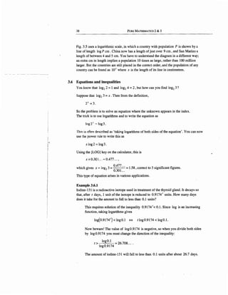 38 PuRE MATHEMATICS 2 & 3
Fig. 3.5 uses a logarithmic scale, in which a country with population P is shown by a
line of length log P cm . China now has a length of just over 9 cm , and San Marino a
length of between 4 and 5 cm. You have to understand the diagram in a different way;
an extra cm in length implies a population 10 times as large, rather than 100 million
larger. But the countries are still placed in the correct order, and the population of any
country can be found as lOx where x is the length of its line in centimetres.
3.6 Equations and inequalities
You know that log2 2 =1 and log2 4 =2 , but how can you find log2 3?
Suppose that log2 3 =x. Then from the definition,
2x =3.
So the problem is to solve an equation where the unknown appears in the index.
The trick is to use logarithms and to write the equation as
log2' """log3.
This is often de<>cribed as 'taking logarithms of both sides of the equation'. You can now
use the power rule to write this as
x log 2 = log 3.
Using.the [LOG] key on the calculator, this is
xx 0301... "'0.477 ... '
h. h . 1 3 °·477
··· 158 3 . "fi fiw 1c gives x = og2 = = . ,correct to s1gm 1cant 1gures.
0.301...
This type of equation arises in various applications.
Example 3.6.1
Iodine--131 is a radioactive isotope used in treatment of the thyroid gland. It decays so
that, after t days, 1 unit of the isotope is reduced to 0.9174 1
units. How many days
does it take for the amount to fall to less than 0.1 units?
This requires solution of the inequality 0.9174 1
< 0.1. Since log is an increasing
function, taking logarithms gives
log(0.91741
) < log0.1 <=> tlog0.9174 < log0.1.
Now beware! The value of log0.9174 is negative, so when you divide both sides
by log0.9174 you must change the direction of the inequality:
t > log0.1
·log0.9174 = 26.708....
The amount of iodine-131 will fall to less than 0.1 units after about 26.7 days.
 