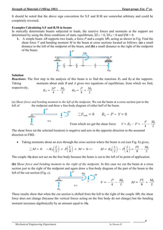 Strength of Materials I (MEng 1081) Target group: Ext. 1st
yr.
_______________________________________________________________________________ ________4
Mechanical Engineering Department by Derese.D
It should be noted that the above sign convention for S.F and B.M are somewhat arbitrary and could be
completely reversed.
Examples Calculating S.F and B.M in beams
In statically determinate beams subjected to loads, the reactive forces and moments at the support are
determined by using the three conditions of static equilibrium, ΣFV = 0, ΣFH = 0 and ΣM = 0.
1. A simple beam AB supports two loads, a force P and a couple M0, acting as shown in Fig. Find the
shear force V and bending moment M in the beam at cross sections located as follows: (a) a small
distance to the left of the midpoint of the beam, and (b) a small distance to the right of the midpoint
of the beam.
Solution
Reactions: The first step in the analysis of this beam is to find the reactions RA and RB at the supports.
Taking moments about ends B and A gives two equations of equilibrium, from which we find,
respectively,
(a) Shear force and bending moment to the left of the midpoint. We cut the beam at a cross section just to the
left of the midpoint and draw a free-body diagram of either half of the beam.
From which we get the shear force:
The shear force (at the selected location) is negative and acts in the opposite direction to the assumed
direction in FBD.
 Taking moments about an axis through the cross section where the beam is cut (see Fig. b) gives,
=>
The couple M0 does not act on the free body because the beam is cut to the left of its point of application.
(b) Shear force and bending moment to the right of the midpoint. In this case we cut the beam at a cross
section just to the right of the midpoint and again draw a free-body diagram of the part of the beam to the
left of the cut section (Fig. c).
These results show that when the cut section is shifted from the left to the right of the couple M0, the shear
force does not change (because the vertical forces acting on the free body do not change) but the bending
moment increases algebraically by an amount equal to M0.
 
