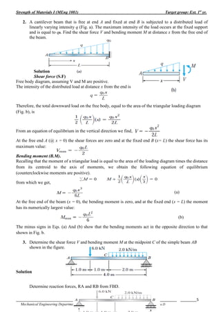 Strength of Materials I (MEng 1081) Target group: Ext. 1st
yr.
_______________________________________________________________________________ ________5
Mechanical Engineering Department by Derese.D
2. A cantilever beam that is free at end A and fixed at end B is subjected to a distributed load of
linearly varying intensity q (Fig. a). The maximum intensity of the load occurs at the fixed support
and is equal to q0. Find the shear force V and bending moment M at distance x from the free end of
the beam.
Solution
Shear force (S.F)
Free body diagram, assuming V and M are positive.
The intensity of the distributed load at distance x from the end is
Therefore, the total downward load on the free body, equal to the area of the triangular loading diagram
(Fig. b), is
From an equation of equilibrium in the vertical direction we find,
At the free end A (@ x = 0) the shear forces are zero and at the fixed end B (x= L) the shear force has its
maximum value:
Bending moment (B.M).
Recalling that the moment of a triangular load is equal to the area of the loading diagram times the distance
from its centroid to the axis of moments, we obtain the following equation of equilibrium
(counterclockwise moments are positive).
from which we get,
(a)
At the free end of the beam (x = 0), the bending moment is zero, and at the fixed end (x = L) the moment
has its numerically largest value:
(b)
The minus signs in Eqs. (a) And (b) show that the bending moments act in the opposite direction to that
shown in Fig. b.
3. Determine the shear force V and bending moment M at the midpoint C of the simple beam AB
shown in the figure.
Solution
Determine reaction forces, RA and RB from FBD.
 