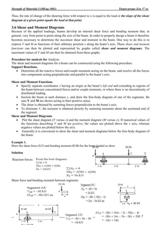 Strength of Materials I (MEng 1081) Target group: Ext. 1st
yr.
_______________________________________________________________________________ ________7
Mechanical Engineering Department by Derese.D
Thus, the rate of change of the shearing force with respect to x is equal to the load or the slope of the shear
diagram at a given point equals the load at that point.
3.6 Shear and Moment Diagrams
Because of the applied loadings, beams develop an internal shear force and bending moment that, in
general, vary from point to point along the axis of the beam. In order to properly design a beam it therefore
becomes necessary to determine the maximum shear and moment in the beam. One way to do this is to
express V and M as functions of their arbitrary position x along the beam’s axis. These shear and moment
functions can then be plotted and represented by graphs called shear and moment diagrams. The
maximum values of V and M can then be obtained from these graphs.
Procedure for analysis for Analysis
The shear and moment diagrams for a beam can be constructed using the following procedure.
Support Reactions.
 Determine all the reactive forces and couple moments acting on the beam, and resolve all the forces
into components acting perpendicular and parallel to the beam’s axis.
Shear and Moment Functions.
 Specify separate coordinates x having an origin at the beam’s left end and extending to regions of
the beam between concentrated forces and/or couple moments, or where there is no discontinuity of
distributed loading.
 Section the beam at each distance x, and draw the free-body diagram of one of the segments. Be
sure V and M are shown acting in their positive sense,
 The shear is obtained by summing forces perpendicular to the beam’s axis.
 To eliminate V, the moment is obtained directly by summing moments about the sectioned end of
the segment.
Shear and Moment Diagrams
 Plot the shear diagram (V versus x) and the moment diagram (M versus x). If numerical values of
the functions describing V and M are positive, the values are plotted above the x axis, whereas
negative values are plotted below the axis.
 Generally it is convenient to show the shear and moment diagrams below the free-body diagram of
the beam.
Example 1.
Draw the shear force (S.F) and bending moment (B.M) for the beam loaded as show
Solution
Reaction forces:
Shear force and bending moment between segments
 