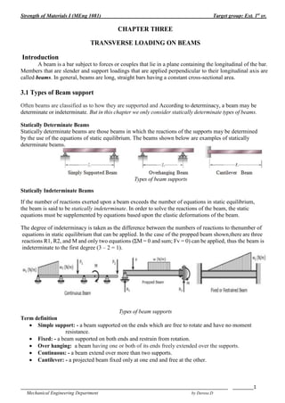Strength of Materials I (MEng 1081) Target group: Ext. 1st
yr.
_______________________________________________________________________________ ________1
Mechanical Engineering Department by Derese.D
CHAPTER THREE
TRANSVERSE LOADING ON BEAMS
Introduction
A beam is a bar subject to forces or couples that lie in a plane containing the longitudinal of the bar.
Members that are slender and support loadings that are applied perpendicular to their longitudinal axis are
called beams. In general, beams are long, straight bars having a constant cross-sectional area.
3.1 Types of Beam support
Often beams are classified as to how they are supported and According to determinacy, a beam may be
determinate or indeterminate. But in this chapter we only consider statically determinate types of beams.
Statically Determinate Beams
Statically determinate beams are those beams in which the reactions of the supports may be determined
by the use of the equations of static equilibrium. The beams shown below are examples of statically
determinate beams.
Types of beam supports
Statically Indeterminate Beams
If the number of reactions exerted upon a beam exceeds the number of equations in static equilibrium,
the beam is said to be statically indeterminate. In order to solve the reactions of the beam, the static
equations must be supplemented by equations based upon the elastic deformations of the beam.
The degree of indeterminacy is taken as the difference between the numbers of reactions to thenumber of
equations in static equilibrium that can be applied. In the case of the propped beam shown,there are three
reactions R1, R2, and M and only two equations (ΣM = 0 and sum; Fv = 0) can be applied, thus the beam is
indeterminate to the first degree (3 – 2 = 1).
Types of beam supports
Term definition
 Simple support: - a beam supported on the ends which are free to rotate and have no moment
resistance.
 Fixed: - a beam supported on both ends and restrain from rotation.
 Over hanging: a beam having one or both of its ends freely extended over the supports.
 Continuous: - a beam extend over more than two supports.
 Cantilever: - a projected beam fixed only at one end and free at the other.
 