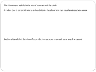 The diameter of a circle is the axis of symmetry of the circle.

A radius that is perpendicular to a chord divides the chord into two equal parts and vice-versa




Angles subtended at the circumference by the same arc or arcs of same length are equal
 