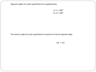 Opposite angles of a cyclic quadrilateral are supplementary.


                                                          A + C = 180⁰
                                                          B + D = 180⁰




The exterior angle of a cyclic quadrilateral is equal to its interior opposite angle.



                                                              ∀� = ∀�
 